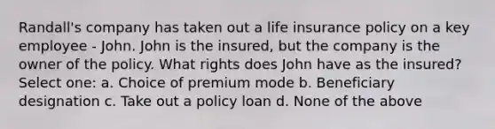 Randall's company has taken out a life insurance policy on a key employee - John. John is the insured, but the company is the owner of the policy. What rights does John have as the insured? Select one: a. Choice of premium mode b. Beneficiary designation c. Take out a policy loan d. None of the above