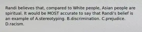 Randi believes that, compared to White people, Asian people are spiritual. It would be MOST accurate to say that Randi's belief is an example of A.stereotyping. B.discrimination. C.prejudice. D.racism.