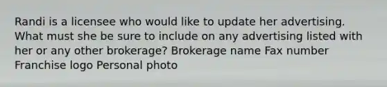 Randi is a licensee who would like to update her advertising. What must she be sure to include on any advertising listed with her or any other brokerage? Brokerage name Fax number Franchise logo Personal photo