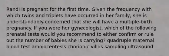 Randi is pregnant for the first time. Given the frequency with which twins and triplets have occurred in her family, she is understandably concerned that she will have a multiple-birth pregnancy. If you were her gynecologist, which of the following prenatal tests would you recommend to either confirm or rule out the number of babies she is carrying? ​quadruple maternal blood test ​amniocentesis ​chorionic villus sampling ​ultrasound