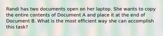 Randi has two documents open on her laptop. She wants to copy the entire contents of Document A and place it at the end of Document B. What is the most efficient way she can accomplish this task?