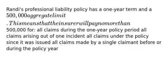 Randi's professional liability policy has a one-year term and a 500,000 aggregate limit. This means that the insurer will pay no more than500,000 for: all claims during the one-year policy period all claims arising out of one incident all claims under the policy since it was issued all claims made by a single claimant before or during the policy year