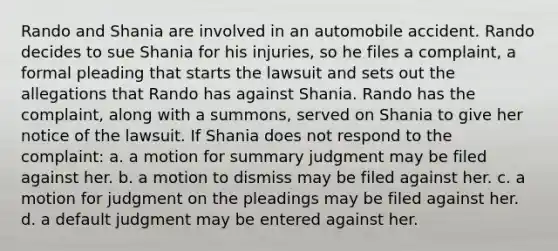 Rando and Shania are involved in an automobile accident. Rando decides to sue Shania for his injuries, so he files a complaint, a formal pleading that starts the lawsuit and sets out the allegations that Rando has against Shania. Rando has the complaint, along with a summons, served on Shania to give her notice of the lawsuit. If Shania does not respond to the complaint: a. a motion for summary judgment may be filed against her. b. a motion to dismiss may be filed against her. c. a motion for judgment on the pleadings may be filed against her. d. a default judgment may be entered against her.