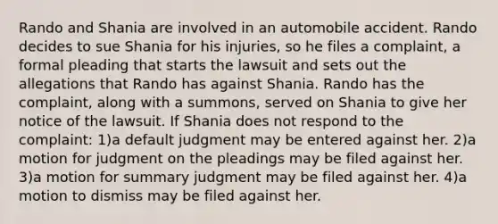 Rando and Shania are involved in an automobile accident. Rando decides to sue Shania for his injuries, so he files a complaint, a formal pleading that starts the lawsuit and sets out the allegations that Rando has against Shania. Rando has the complaint, along with a summons, served on Shania to give her notice of the lawsuit. If Shania does not respond to the complaint: 1)a default judgment may be entered against her. 2)a motion for judgment on the pleadings may be filed against her. 3)a motion for summary judgment may be filed against her. 4)a motion to dismiss may be filed against her.