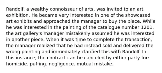 Randolf, a wealthy connoisseur of arts, was invited to an art exhibition. He became very interested in one of the showcased art exhibits and approached the manager to buy the piece. While he was interested in the painting of the catalogue number 1201, the art gallery's manager mistakenly assumed he was interested in another piece. When it was time to complete the transaction, the manager realized that he had instead sold and delivered the wrong painting and immediately clarified this with Randolf. In this instance, the contract can be canceled by either party for: homicide. puffing. negligence. mutual mistake.