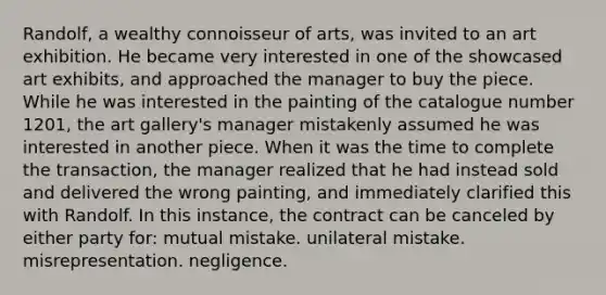 Randolf, a wealthy connoisseur of arts, was invited to an art exhibition. He became very interested in one of the showcased art exhibits, and approached the manager to buy the piece. While he was interested in the painting of the catalogue number 1201, the art gallery's manager mistakenly assumed he was interested in another piece. When it was the time to complete the transaction, the manager realized that he had instead sold and delivered the wrong painting, and immediately clarified this with Randolf. In this instance, the contract can be canceled by either party for: mutual mistake. unilateral mistake. misrepresentation. negligence.