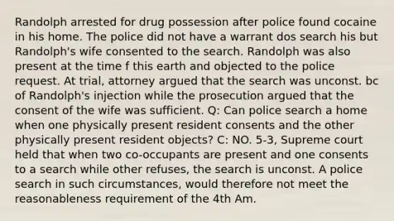 Randolph arrested for drug possession after police found cocaine in his home. The police did not have a warrant dos search his but Randolph's wife consented to the search. Randolph was also present at the time f this earth and objected to the police request. At trial, attorney argued that the search was unconst. bc of Randolph's injection while the prosecution argued that the consent of the wife was sufficient. Q: Can police search a home when one physically present resident consents and the other physically present resident objects? C: NO. 5-3, Supreme court held that when two co-occupants are present and one consents to a search while other refuses, the search is unconst. A police search in such circumstances, would therefore not meet the reasonableness requirement of the 4th Am.