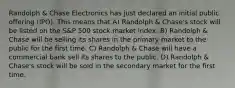 Randolph & Chase Electronics has just declared an initial public offering (IPO). This means that A) Randolph & Chase's stock will be listed on the S&P 500 stock market index. B) Randolph & Chase will be selling its shares in the primary market to the public for the first time. C) Randolph & Chase will have a commercial bank sell its shares to the public. D) Randolph & Chase's stock will be sold in the secondary market for the first time.