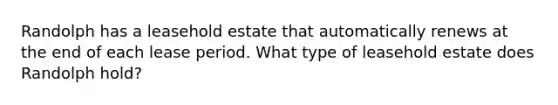 Randolph has a leasehold estate that automatically renews at the end of each lease period. What type of leasehold estate does Randolph hold?