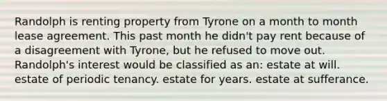 Randolph is renting property from Tyrone on a month to month lease agreement. This past month he didn't pay rent because of a disagreement with Tyrone, but he refused to move out. Randolph's interest would be classified as an: estate at will. estate of periodic tenancy. estate for years. estate at sufferance.