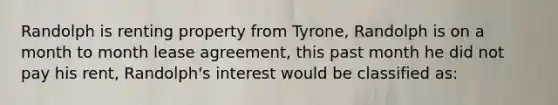 Randolph is renting property from Tyrone, Randolph is on a month to month lease agreement, this past month he did not pay his rent, Randolph's interest would be classified as: