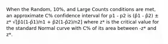 When the Random, 10%, and Large Counts conditions are met, an approximate C% confidence interval for p1 - p2 is (p̂1 - p̂2) ± z* √[p̂1(1-p̂1)/n1 + p̂2(1-p̂2)/n2] where z* is the critical value for the standard Normal curve with C% of its area between -z* and z*.