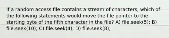 If a random access file contains a stream of characters, which of the following statements would move the file pointer to the starting byte of the fifth character in the file? A) file.seek(5); B) file.seek(10); C) file.seek(4); D) file.seek(8);