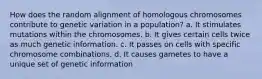 How does the random alignment of homologous chromosomes contribute to genetic variation in a population? a. It stimulates mutations within the chromosomes. b. It gives certain cells twice as much genetic information. c. It passes on cells with specific chromosome combinations. d. It causes gametes to have a unique set of genetic information