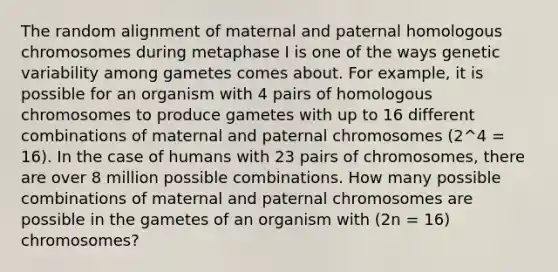 The random alignment of maternal and paternal homologous chromosomes during metaphase I is one of the ways genetic variability among gametes comes about. For example, it is possible for an organism with 4 pairs of homologous chromosomes to produce gametes with up to 16 different combinations of maternal and paternal chromosomes (2^4 = 16). In the case of humans with 23 pairs of chromosomes, there are over 8 million possible combinations. How many possible combinations of maternal and paternal chromosomes are possible in the gametes of an organism with (2n = 16) chromosomes?