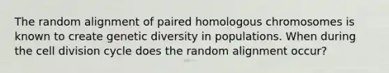 The random alignment of paired homologous chromosomes is known to create genetic diversity in populations. When during the cell division cycle does the random alignment occur?