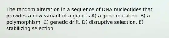 The random alteration in a sequence of DNA nucleotides that provides a new variant of a gene is A) a gene mutation. B) a polymorphism. C) genetic drift. D) disruptive selection. E) stabilizing selection.