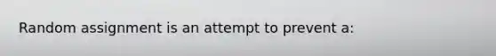 Random assignment is an attempt to prevent a: