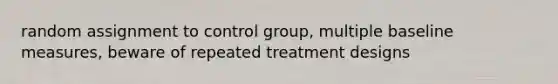 random assignment to control group, multiple baseline measures, beware of repeated treatment designs