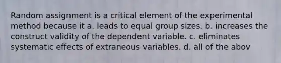 Random assignment is a critical element of the experimental method because it a. leads to equal group sizes. b. increases the construct validity of the dependent variable. c. eliminates systematic effects of extraneous variables. d. all of the abov