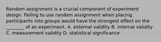 Random assignment is a crucial component of experiment design. Failing to use random assignment when placing participants into groups would have the strongest effect on the ________ of an experiment. A. external validity B. internal validity C. measurement validity D. statistical significance