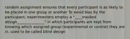 random assignment ensures that every participant is as likely to be placed in one group or another To avoid bias by the participant, experimenters employ a "____masked design_______________" in which participants are kept from knowing which assigned group (experimental or control) they are in. used to be called blind design