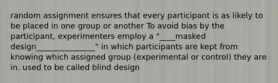 random assignment ensures that every participant is as likely to be placed in one group or another To avoid bias by the participant, experimenters employ a "____masked design_______________" in which participants are kept from knowing which assigned group (experimental or control) they are in. used to be called blind design