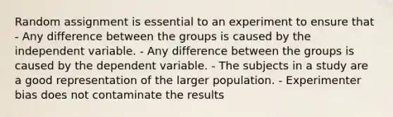 Random assignment is essential to an experiment to ensure that - Any difference between the groups is caused by the independent variable. - Any difference between the groups is caused by the dependent variable. - The subjects in a study are a good representation of the larger population. - Experimenter bias does not contaminate the results