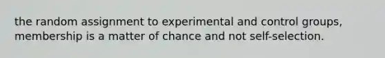 the random assignment to experimental and control groups, membership is a matter of chance and not self-selection.