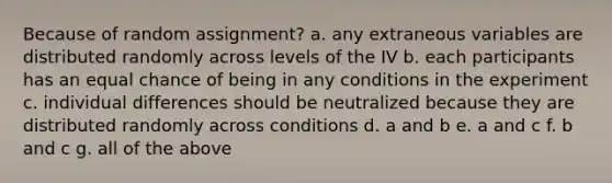 Because of random assignment? a. any extraneous variables are distributed randomly across levels of the IV b. each participants has an equal chance of being in any conditions in the experiment c. individual differences should be neutralized because they are distributed randomly across conditions d. a and b e. a and c f. b and c g. all of the above