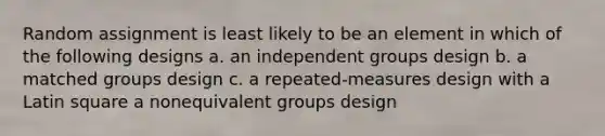 Random assignment is least likely to be an element in which of the following designs a. an independent groups design b. a matched groups design c. a repeated-measures design with a Latin square a nonequivalent groups design