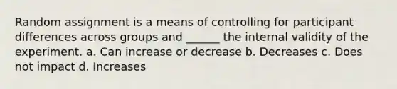 Random assignment is a means of controlling for participant differences across groups and ______ the internal validity of the experiment. a. Can increase or decrease b. Decreases c. Does not impact d. Increases