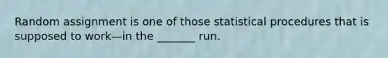 Random assignment is one of those statistical procedures that is supposed to work—in the _______ run.