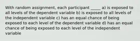 With random assignment, each participant _____ a) is exposed to all levels of the dependent variable b) is exposed to all levels of the independent variable c) has an equal chance of being exposed to each level of the dependent variable d) has an equal chance of being exposed to each level of the independent variable