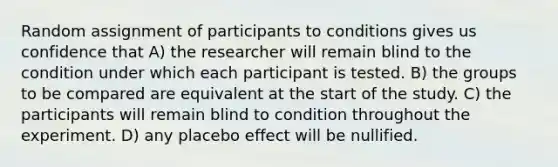 Random assignment of participants to conditions gives us confidence that A) the researcher will remain blind to the condition under which each participant is tested. B) the groups to be compared are equivalent at the start of the study. C) the participants will remain blind to condition throughout the experiment. D) any placebo effect will be nullified.