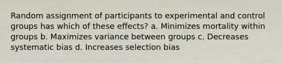 Random assignment of participants to experimental and control groups has which of these effects? a. Minimizes mortality within groups b. Maximizes variance between groups с. Decreases systematic bias d. Increases selection bias