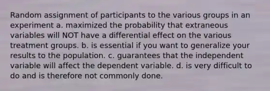 Random assignment of participants to the various groups in an experiment a. maximized the probability that extraneous variables will NOT have a differential effect on the various treatment groups. b. is essential if you want to generalize your results to the population. c. guarantees that the independent variable will affect the dependent variable. d. is very difficult to do and is therefore not commonly done.