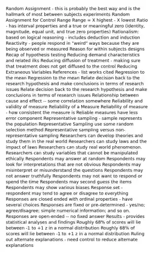 Random Assignment - this is probably the best way and is the hallmark of most between subjects experiments Random Assignment for Control Range Range = X highest - X lowest Ratio - has interval properties and a true or meaningful zero (identity, magnitude, equal unit, and true zero properties) Rationalism: based on logical reasoning - includes deduction and induction Reactivity - people respond in "weird" ways because they are being observed or measured Reason for within subjects designs Recap of hypothesis testing Reducing demand characteristics and related ilks Reducing diffusion of treatment - making sure that treatment does not get diffused to the control Reducing Extraneous Variables References - list works cited Regression to the mean Regression to the mean Relate decision back to the research hypothesis and make conclusions in terms of research issues Relate decision back to the research hypothesis and make conclusions in terms of research issues Relationship between cause and effect -- some correlation somewhere Reliability and validity of measure Reliability of a Measure Reliability of measure - how consistent the measure is Reliable measures have less error component Representative sampling - sample represents the population Representative Sampling use some random selection method Representative sampling versus non-representative sampling Researchers can develop theories and study them in the real world Researchers can study laws and the impact of laws Researchers can study real world phenomenon. Researchers can study variables that cannot be manipulated ethically Respondents may answer at random Respondents may look for interpretations that are not obvious Respondents may misinterpret or misunderstand the questions Respondents may not answer truthfully Respondents may not want to respond or spend the time Respondents may second guess the items Respondents may show various biases Response set - respondent may tend to agree or disagree to everything Responses are closed ended with ordinal properties - have several choices Responses are fixed or pre-determined - yes/no; agree/disagree; simple numerical information; and so on. Responses are open-ended -- no fixed answer Results - provides statistical analyses and findings Roughly 68% of scores will lie between -1 to +1 z in a normal distribution Roughly 68% of scores will lie between -1 to +1 z in a normal distribution Ruling out alternate explanations - need control to reduce alternate explanations