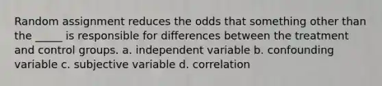 Random assignment reduces the odds that something other than the _____ is responsible for differences between the treatment and control groups. a. independent variable b. confounding variable c. subjective variable d. correlation