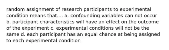 random assignment of research participants to experimental condition means that.... a. confounding variables can not occur b. participant characteristics will have an effect on the outcome of the experiment c. experimental conditions will not be the same d. each participant has an equal chance at being assigned to each experimental condition