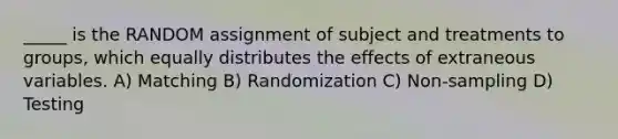 _____ is the RANDOM assignment of subject and treatments to groups, which equally distributes the effects of extraneous variables. A) Matching B) Randomization C) Non-sampling D) Testing