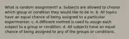 What is random assignment? a. Subjects are allowed to choose which group or condition they would like to be in. b. All topics have an equal chance of being assigned to a particular experimenter. c. A different method is used to assign each subject to a group or condition. d. All subjects have an equal chance of being assigned to any of the groups or conditions.