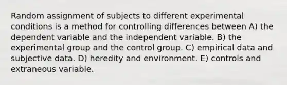 Random assignment of subjects to different experimental conditions is a method for controlling differences between A) the dependent variable and the independent variable. B) the experimental group and the control group. C) empirical data and subjective data. D) heredity and environment. E) controls and extraneous variable.