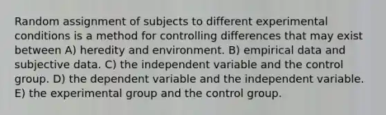 Random assignment of subjects to different experimental conditions is a method for controlling differences that may exist between A) heredity and environment. B) empirical data and subjective data. C) the independent variable and the control group. D) the dependent variable and the independent variable. E) the experimental group and the control group.