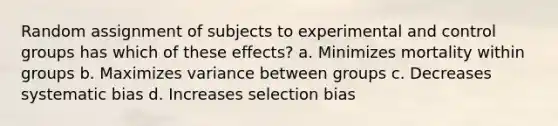 Random assignment of subjects to experimental and control groups has which of these effects? a. Minimizes mortality within groups b. Maximizes variance between groups c. Decreases systematic bias d. Increases selection bias