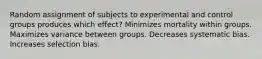 Random assignment of subjects to experimental and control groups produces which effect? Minimizes mortality within groups. Maximizes variance between groups. Decreases systematic bias. Increases selection bias.