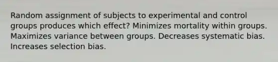 Random assignment of subjects to experimental and control groups produces which effect? Minimizes mortality within groups. Maximizes variance between groups. Decreases systematic bias. Increases selection bias.