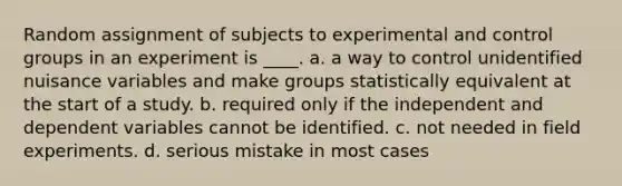 Random assignment of subjects to experimental and control groups in an experiment is ____. a. a way to control unidentified nuisance variables and make groups statistically equivalent at the start of a study. b. required only if the independent and dependent variables cannot be identified. c. not needed in field experiments. d. serious mistake in most cases