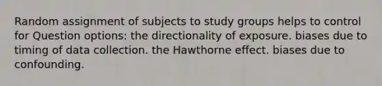 Random assignment of subjects to study groups helps to control for Question options: the directionality of exposure. biases due to timing of data collection. the Hawthorne effect. biases due to confounding.