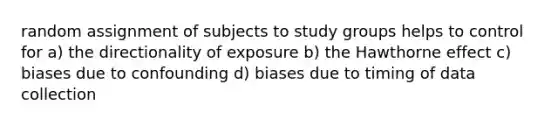 random assignment of subjects to study groups helps to control for a) the directionality of exposure b) the Hawthorne effect c) biases due to confounding d) biases due to timing of data collection